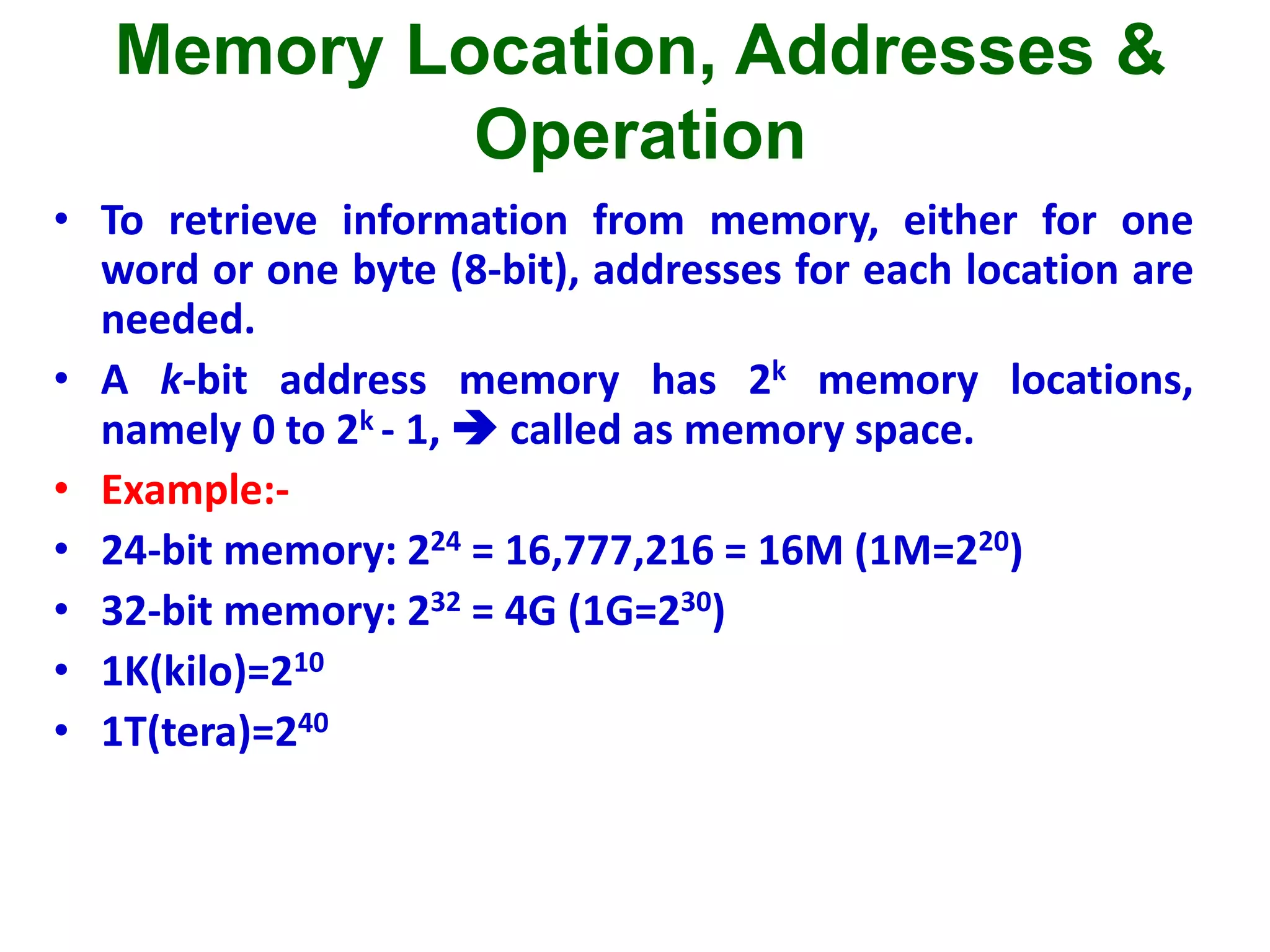 Memory Location, Addresses &
Operation
• To retrieve information from memory, either for one
word or one byte (8-bit), addresses for each location are
needed.
• A k-bit address memory has 2k memory locations,
namely 0 to 2k - 1,  called as memory space.
• Example:-
• 24-bit memory: 224 = 16,777,216 = 16M (1M=220)
• 32-bit memory: 232 = 4G (1G=230)
• 1K(kilo)=210
• 1T(tera)=240
 