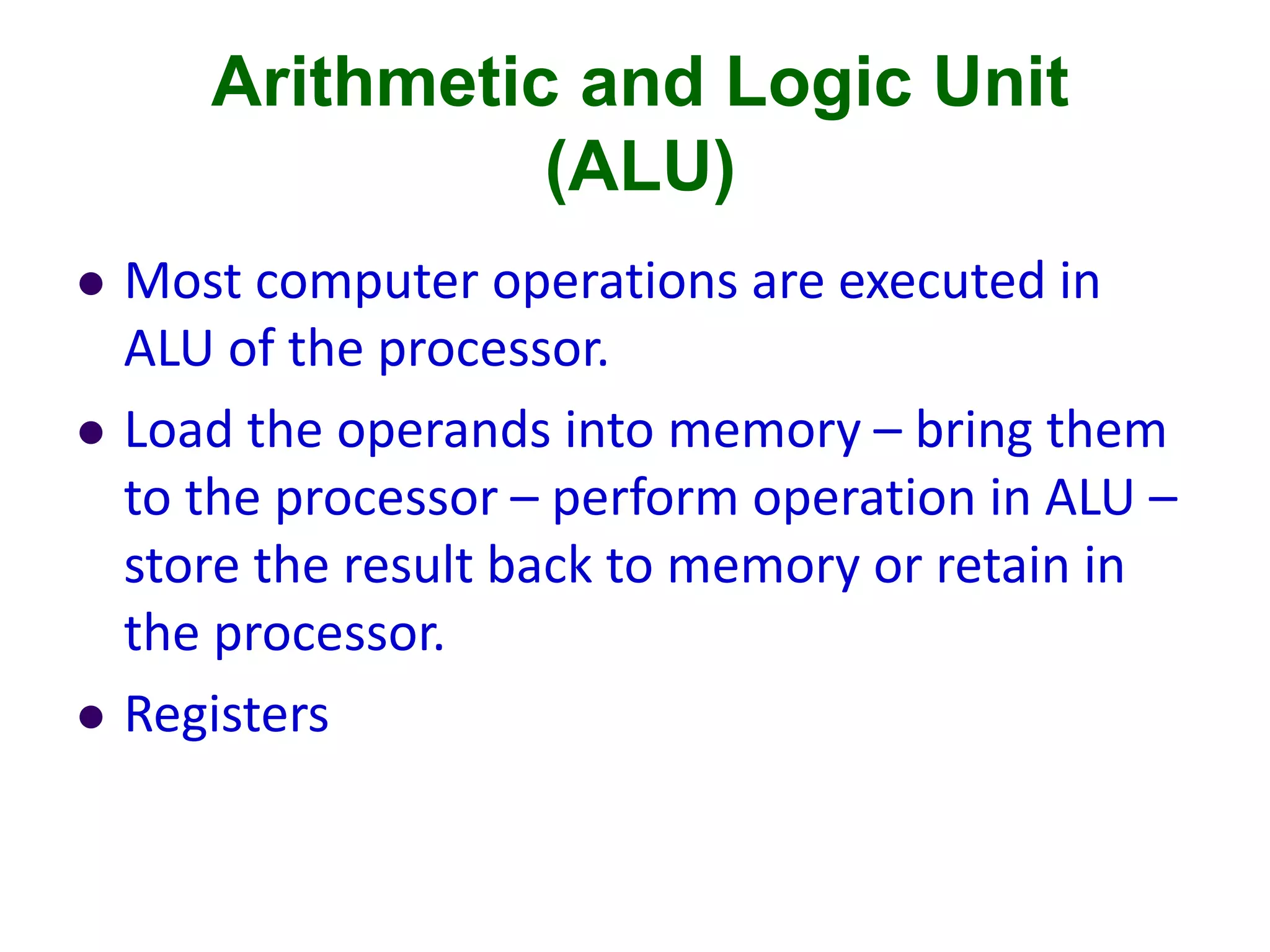 Arithmetic and Logic Unit
(ALU)
 Most computer operations are executed in
ALU of the processor.
 Load the operands into memory – bring them
to the processor – perform operation in ALU –
store the result back to memory or retain in
the processor.
 Registers
 
