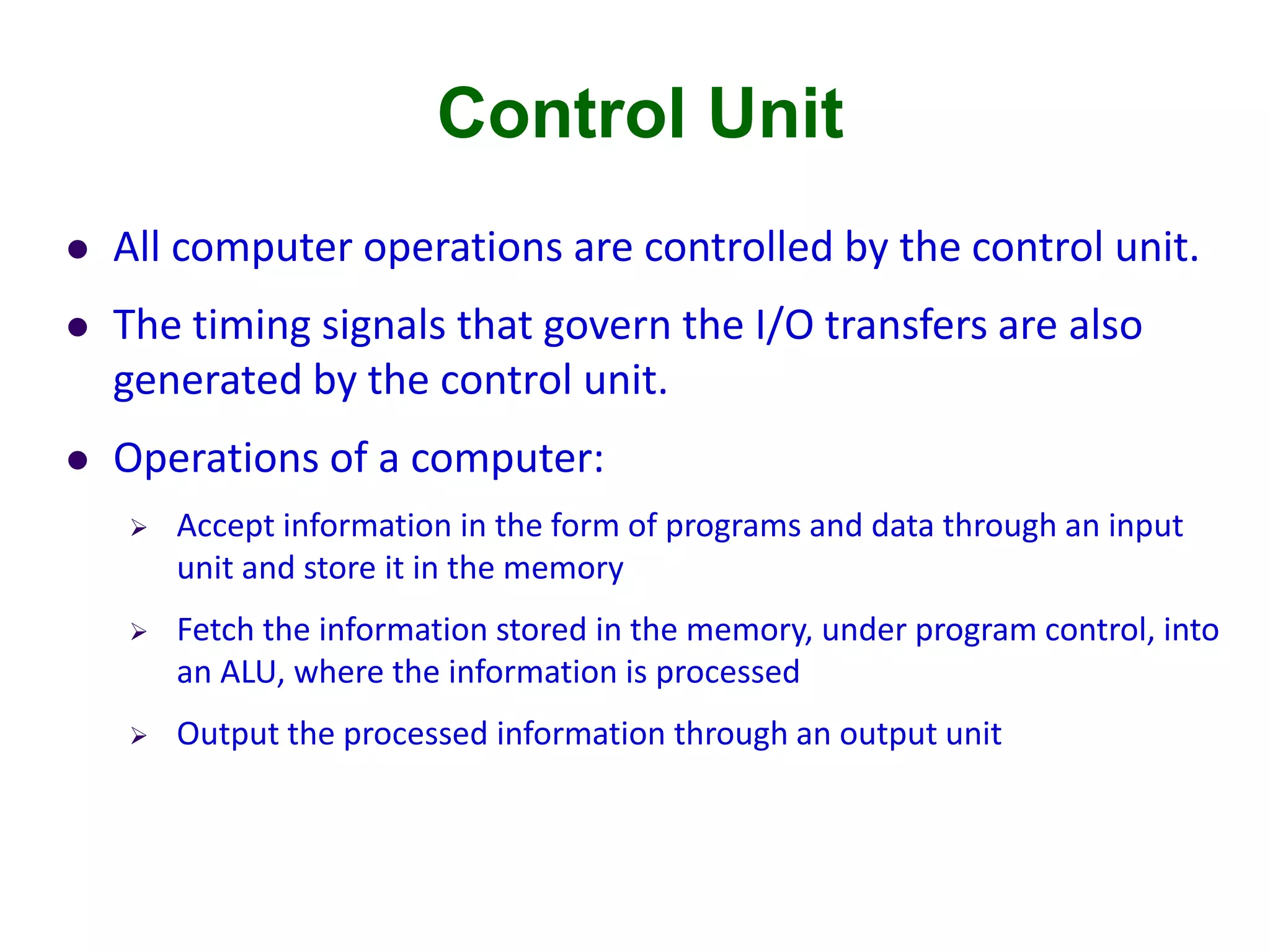 Control Unit
 All computer operations are controlled by the control unit.
 The timing signals that govern the I/O transfers are also
generated by the control unit.
 Operations of a computer:
 Accept information in the form of programs and data through an input
unit and store it in the memory
 Fetch the information stored in the memory, under program control, into
an ALU, where the information is processed
 Output the processed information through an output unit
 