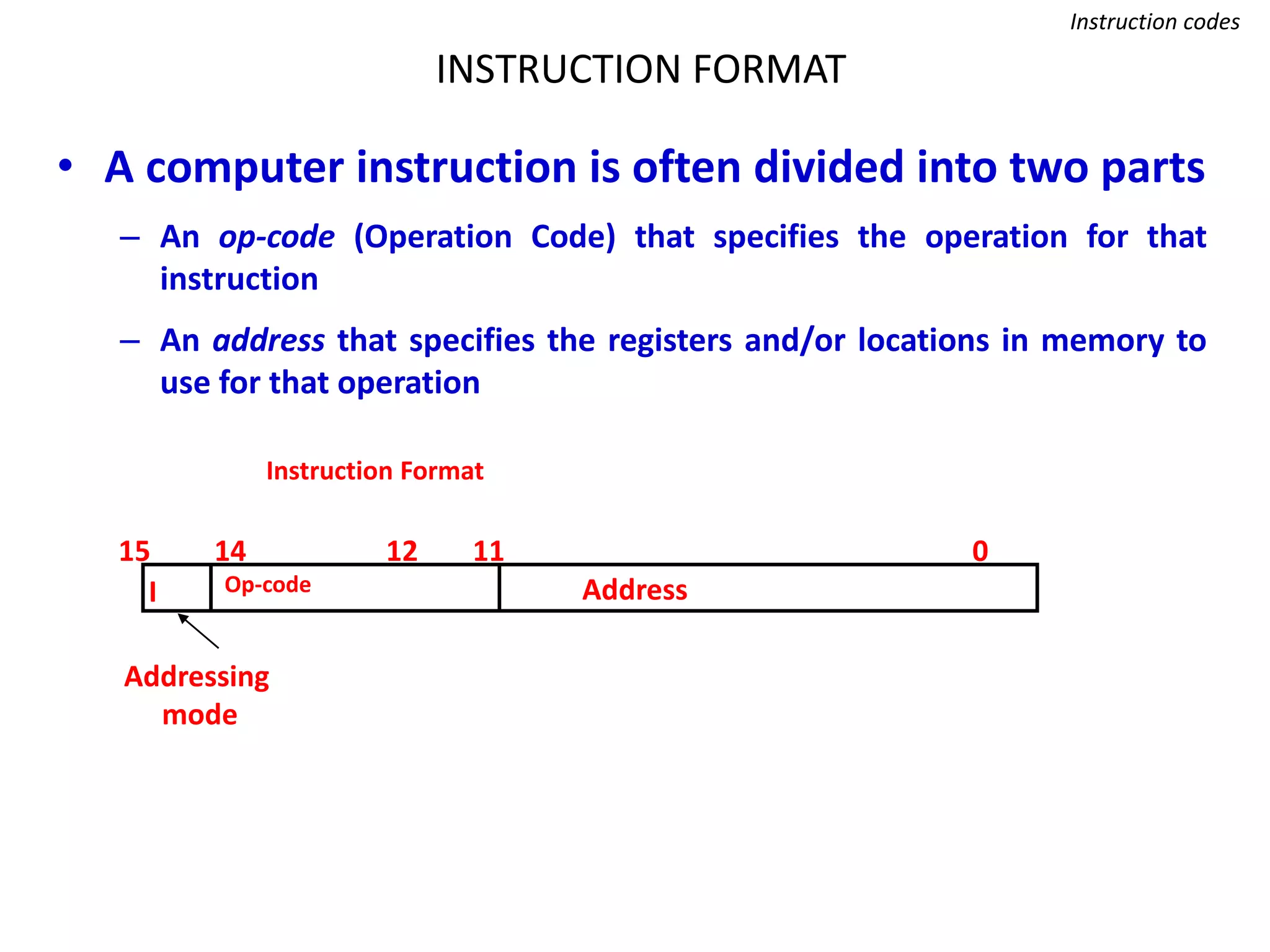 INSTRUCTION FORMAT
Instruction codes
• A computer instruction is often divided into two parts
– An op-code (Operation Code) that specifies the operation for that
instruction
– An address that specifies the registers and/or locations in memory to
use for that operation
Op-code Address
Instruction Format
15 14 12 0
I
11
Addressing
mode
 