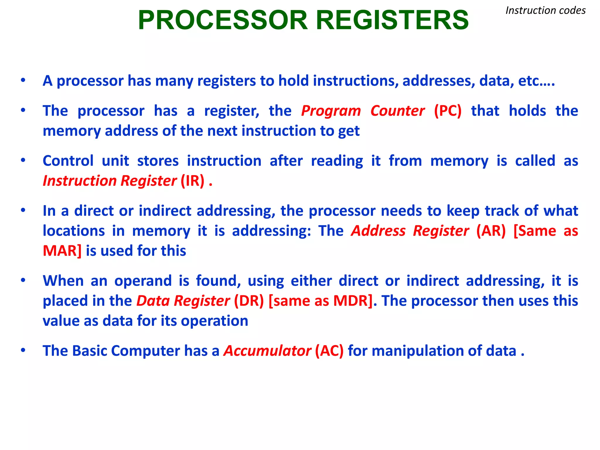 PROCESSOR REGISTERS
Instruction codes
• A processor has many registers to hold instructions, addresses, data, etc….
• The processor has a register, the Program Counter (PC) that holds the
memory address of the next instruction to get
• Control unit stores instruction after reading it from memory is called as
Instruction Register (IR) .
• In a direct or indirect addressing, the processor needs to keep track of what
locations in memory it is addressing: The Address Register (AR) [Same as
MAR] is used for this
• When an operand is found, using either direct or indirect addressing, it is
placed in the Data Register (DR) [same as MDR]. The processor then uses this
value as data for its operation
• The Basic Computer has a Accumulator (AC) for manipulation of data .
 