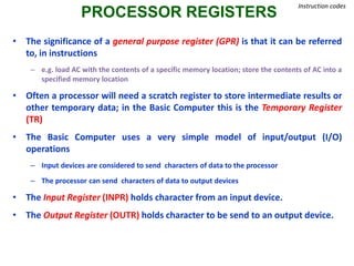 PROCESSOR REGISTERS
Instruction codes
• The significance of a general purpose register (GPR) is that it can be referred
to, in instructions
– e.g. load AC with the contents of a specific memory location; store the contents of AC into a
specified memory location
• Often a processor will need a scratch register to store intermediate results or
other temporary data; in the Basic Computer this is the Temporary Register
(TR)
• The Basic Computer uses a very simple model of input/output (I/O)
operations
– Input devices are considered to send characters of data to the processor
– The processor can send characters of data to output devices
• The Input Register (INPR) holds character from an input device.
• The Output Register (OUTR) holds character to be send to an output device.
 