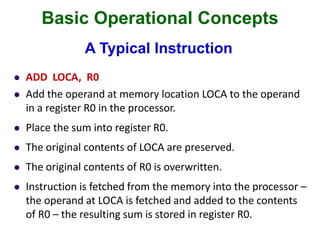 Basic Operational Concepts
A Typical Instruction
 ADD LOCA, R0
 Add the operand at memory location LOCA to the operand
in a register R0 in the processor.
 Place the sum into register R0.
 The original contents of LOCA are preserved.
 The original contents of R0 is overwritten.
 Instruction is fetched from the memory into the processor –
the operand at LOCA is fetched and added to the contents
of R0 – the resulting sum is stored in register R0.
 
