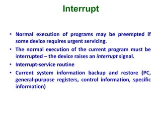 Interrupt
• Normal execution of programs may be preempted if
some device requires urgent servicing.
• The normal execution of the current program must be
interrupted – the device raises an interrupt signal.
• Interrupt-service routine
• Current system information backup and restore (PC,
general-purpose registers, control information, specific
information)
 