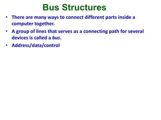 Bus Structures
• There are many ways to connect different parts inside a
computer together.
• A group of lines that serves as a connecting path for several
devices is called a bus.
• Address/data/control
Figure 1.3. Single-bus structure.
MemoryInput Output Processor
 