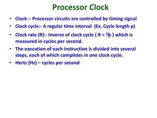 Processor Clock
• Clock :- Processor circuits are controlled by timing signal
• Clock cycle:- A regular time interval (Ex. Cycle length p)
• Clock rate (R):- Inverse of clock cycle { R = ⅟p } which is
measured in cycles per second.
• The execution of each instruction is divided into several
steps, each of which completes in one clock cycle.
• Hertz (Hz) – cycles per second
 