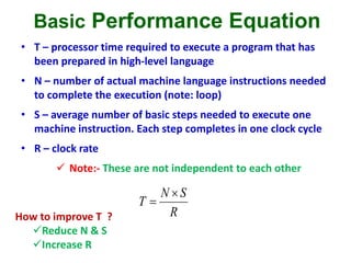 Basic Performance Equation
• T – processor time required to execute a program that has
been prepared in high-level language
• N – number of actual machine language instructions needed
to complete the execution (note: loop)
• S – average number of basic steps needed to execute one
machine instruction. Each step completes in one clock cycle
• R – clock rate
 Note:- These are not independent to each other
R
SN
T


How to improve T ?
Reduce N & S
Increase R
 