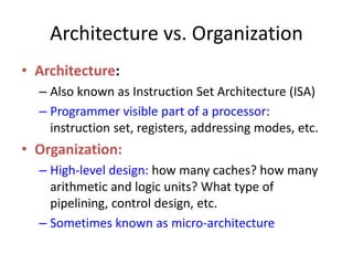 Architecture vs. Organization
• Architecture:
– Also known as Instruction Set Architecture (ISA)
– Programmer visible part of a processor:
instruction set, registers, addressing modes, etc.
• Organization:
– High-level design: how many caches? how many
arithmetic and logic units? What type of
pipelining, control design, etc.
– Sometimes known as micro-architecture
 