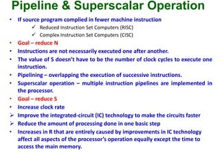 Pipeline & Superscalar Operation
• If source program complied in fewer machine instruction
 Reduced Instruction Set Computers (RISC)
 Complex Instruction Set Computers (CISC)
• Goal – reduce N
• Instructions are not necessarily executed one after another.
• The value of S doesn’t have to be the number of clock cycles to execute one
instruction.
• Pipelining – overlapping the execution of successive instructions.
• Superscalar operation – multiple instruction pipelines are implemented in
the processor.
• Goal – reduce S
• Increase clock rate
 Improve the integrated-circuit (IC) technology to make the circuits faster
 Reduce the amount of processing done in one basic step
• Increases in R that are entirely caused by improvements in IC technology
affect all aspects of the processor’s operation equally except the time to
access the main memory.
 