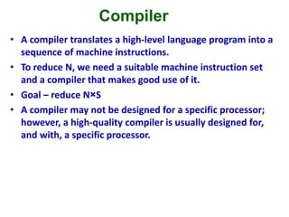 Compiler
• A compiler translates a high-level language program into a
sequence of machine instructions.
• To reduce N, we need a suitable machine instruction set
and a compiler that makes good use of it.
• Goal – reduce N×S
• A compiler may not be designed for a specific processor;
however, a high-quality compiler is usually designed for,
and with, a specific processor.
 