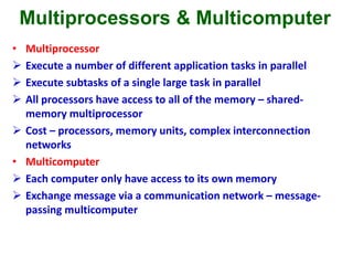 Multiprocessors & Multicomputer
• Multiprocessor
 Execute a number of different application tasks in parallel
 Execute subtasks of a single large task in parallel
 All processors have access to all of the memory – shared-
memory multiprocessor
 Cost – processors, memory units, complex interconnection
networks
• Multicomputer
 Each computer only have access to its own memory
 Exchange message via a communication network – message-
passing multicomputer
 