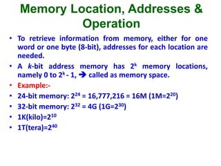 Memory Location, Addresses &
Operation
• To retrieve information from memory, either for one
word or one byte (8-bit), addresses for each location are
needed.
• A k-bit address memory has 2k memory locations,
namely 0 to 2k - 1,  called as memory space.
• Example:-
• 24-bit memory: 224 = 16,777,216 = 16M (1M=220)
• 32-bit memory: 232 = 4G (1G=230)
• 1K(kilo)=210
• 1T(tera)=240
 