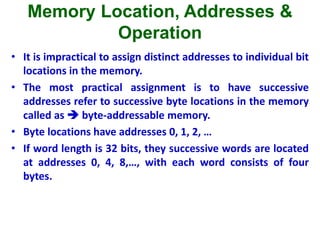 Memory Location, Addresses &
Operation
• It is impractical to assign distinct addresses to individual bit
locations in the memory.
• The most practical assignment is to have successive
addresses refer to successive byte locations in the memory
called as  byte-addressable memory.
• Byte locations have addresses 0, 1, 2, …
• If word length is 32 bits, they successive words are located
at addresses 0, 4, 8,…, with each word consists of four
bytes.
 