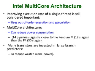 Intel MultiCore Architecture
• Improving execution rate of a single-thread is still
considered important:
– Uses out-of-order execution and speculation.
• MultiCore architecture:
– Can reduce power consumption.
– (14 pipeline stages) is closer to the Pentium M (12 stages)
than the P4 (30 stages).
• Many transistors are invested in large branch
predictors:
– To reduce wasted work (power).
 