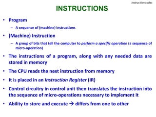 INSTRUCTIONS
Instruction codes
• Program
– A sequence of (machine) instructions
• (Machine) Instruction
– A group of bits that tell the computer to perform a specific operation (a sequence of
micro-operation)
• The instructions of a program, along with any needed data are
stored in memory
• The CPU reads the next instruction from memory
• It is placed in an Instruction Register (IR)
• Control circuitry in control unit then translates the instruction into
the sequence of micro-operations necessary to implement it
• Ability to store and execute  differs from one to other
 