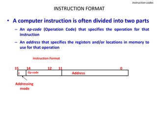 INSTRUCTION FORMAT
Instruction codes
• A computer instruction is often divided into two parts
– An op-code (Operation Code) that specifies the operation for that
instruction
– An address that specifies the registers and/or locations in memory to
use for that operation
Op-code Address
Instruction Format
15 14 12 0
I
11
Addressing
mode
 