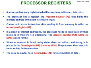 PROCESSOR REGISTERS
Instruction codes
• A processor has many registers to hold instructions, addresses, data, etc….
• The processor has a register, the Program Counter (PC) that holds the
memory address of the next instruction to get
• Control unit stores instruction after reading it from memory is called as
Instruction Register (IR) .
• In a direct or indirect addressing, the processor needs to keep track of what
locations in memory it is addressing: The Address Register (AR) [Same as
MAR] is used for this
• When an operand is found, using either direct or indirect addressing, it is
placed in the Data Register (DR) [same as MDR]. The processor then uses this
value as data for its operation
• The Basic Computer has a Accumulator (AC) for manipulation of data .
 
