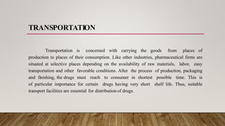 TRANSPORTATION
Transportation is concerned with carrying the goods from places of
production to places of their consumption. Like other industries, pharmaceutical firms are
situated at selective places depending on the availability of raw materials, labor, easy
transportation and other favorable conditions. After the process of production, packaging
and finishing, the drugs must reach to consumer in shortest possible time. This is
of particular importance for certain drugs having very short shelf life. Thus, suitable
transport facilities are essential for distribution of drugs.
 