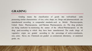 GRADING
Grading means the classification of goods into well-defined units
possessing similar characteristics of size, color, shape, etc. Drugs and pharmaceuticals are
manufactured according to compendial standards such as British Pharmacopoeia,
United States Pharmacopoeia, and Pakistan Pharmacopoeia, etc. The drug products
are being marketed by mentioning the names of the official Pharmacopoeia on the
drug pack according to which they have been manufactured. The crude drugs of
vegetative origin are graded according to the percentage of active constituents,
size, color, flavor, etc. Chemicals are graded as commercial, laboratory, or analytical
grade, etc.
 