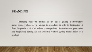 BRANDING
Branding may be defined as an act of giving a proprietary
name, term, symbol, or a design to a product in order to distinguish it
from the products of other sellers or competitors. Advertisement, promotion
and large-scale selling are not possible without giving brand name to a
product.
 