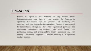 FINANCING
Finance or capital is the backbone of any business. Every
business enterprise must have a clear strategy for financing its
operations. It is required for the purchase of machinery, raw
materials, and carrying production operations. Finance is also required
for transportation, storage and for other operational purposes. The
distributors, wholesalers and retailers also need finance for
purchasing, storing, and giving credit to their customers and for
meeting day-to-day expenses. Therefore, financing is a significant
market function.
 