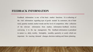 FEEDBACK INFORMATION
Feedback information is one of the basic market functions. It is collecting of
the vital information regarding type of goods needed by customers, site of their
need, quantity needed, market trends and the level of competition. After collection
of the relevant information from market, information feedback involves
conveying it to the top management. The feedback information is periodical
in nature i.e., daily, weekly, fortnightly, monthly, quarterly or yearly which are
important for reacting demand changes, decision making and future planning.
 