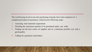 The word buying involves not only purchasing of goods, but it also comprises of a
complete procedure for purchases, which involve following steps:
1. Assessing total materials requirement
2. Deciding the maximum quantity to be purchased under one order
3. Finding out the best source of supplier and at a minimum possible cost with a
good quality
4. Calling for quotations and tenders
 
