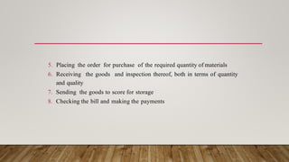 5. Placing the order for purchase of the required quantity of materials
6. Receiving the goods and inspection thereof, both in terms of quantity
and quality
7. Sending the goods to score for storage
8. Checking the bill and making the payments
 