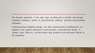 The demand generation is the main stage of selling and is possible only through
customers' awareness mainly, by advertisements, publicity and other sales promotion
techniques.
In pharmaceutical marketing, though, the direct advertisement is prohibited yet, it is
targeted to the medical profession to motivate them to prescribe and thereby to
enhance sales. However, over-the-counter drug products can be advertised directly to
the consumers.
 