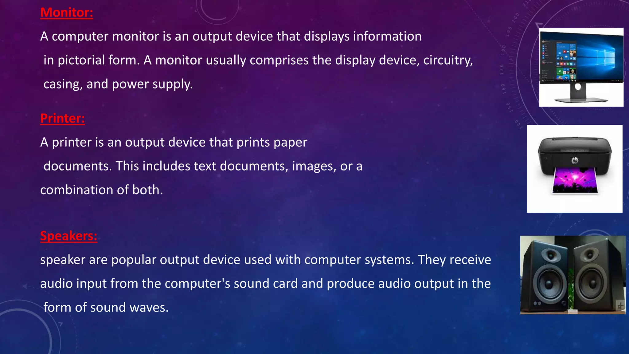 Monitor:
A computer monitor is an output device that displays information
in pictorial form. A monitor usually comprises the display device, circuitry,
casing, and power supply.
Printer:
A printer is an output device that prints paper
documents. This includes text documents, images, or a
combination of both.
Speakers:
speaker are popular output device used with computer systems. They receive
audio input from the computer's sound card and produce audio output in the
form of sound waves.
 