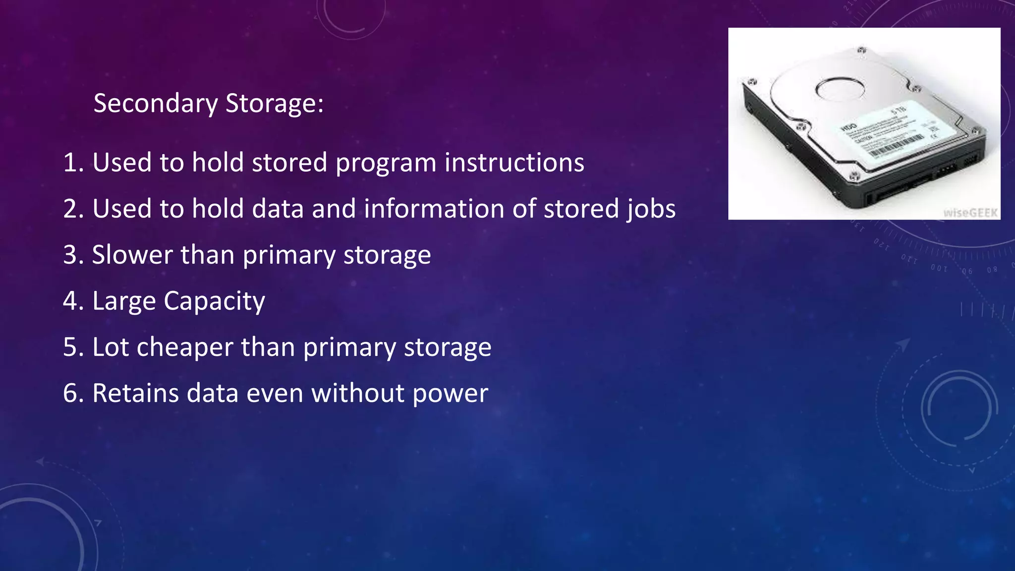 1. Used to hold stored program instructions
2. Used to hold data and information of stored jobs
3. Slower than primary storage
4. Large Capacity
5. Lot cheaper than primary storage
6. Retains data even without power
Secondary Storage:
 