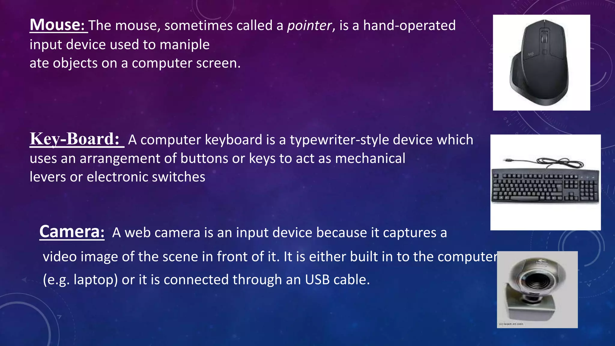 Mouse: The mouse, sometimes called a pointer, is a hand-operated
input device used to maniple
ate objects on a computer screen.
Key-Board: A computer keyboard is a typewriter-style device which
uses an arrangement of buttons or keys to act as mechanical
levers or electronic switches
Camera: A web camera is an input device because it captures a
video image of the scene in front of it. It is either built in to the computer
(e.g. laptop) or it is connected through an USB cable.
 