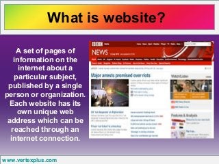 What is website?
www.vertexplus.com
A set of pages of
information on the
internet about a
particular subject,
published by a single
person or organization.
Each website has its
own unique web
address which can be
reached through an
internet connection.
 