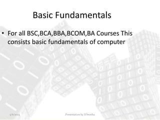 Basic Fundamentals
• For all BSC,BCA,BBA,BCOM,BA Courses This
consists basic fundamentals of computer
Presentation by D.Swetha
5/6/2023
 