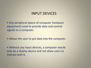 INPUT DEVICES
• Any peripheral (piece of computer hardware
equipment) used to provide data and control
signals to a computer.
• Allows the user to put data into the computer.
• Without any input devices, a computer would
only be a display device and not allow users to
interact with it.
 