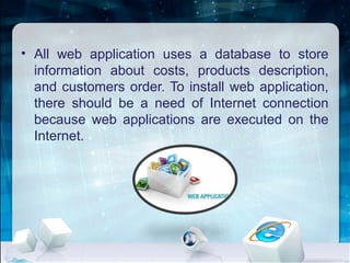 • All web application uses a database to store
information about costs, products description,
and customers order. To install web application,
there should be a need of Internet connection
because web applications are executed on the
Internet.
 
