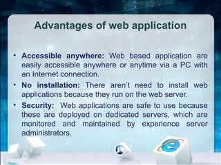 Advantages of web application
• Accessible anywhere: Web based application are
easily accessible anywhere or anytime via a PC with
an Internet connection.
• No installation: There aren’t need to install web
applications because they run on the web server.
• Security: Web applications are safe to use because
these are deployed on dedicated servers, which are
monitored and maintained by experience server
administrators.
 