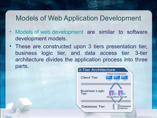 Models of Web Application Development
• Models of web development are similar to software
development models.
• These are constructed upon 3 tiers presentation tier,
business logic tier, and data access tier. 3-tier
architecture divides the application process into three
parts.
 