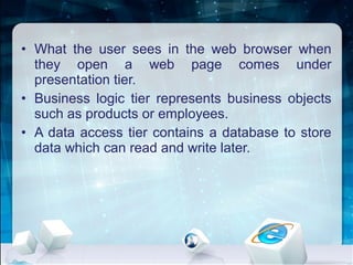 • What the user sees in the web browser when
they open a web page comes under
presentation tier.
• Business logic tier represents business objects
such as products or employees.
• A data access tier contains a database to store
data which can read and write later.
 