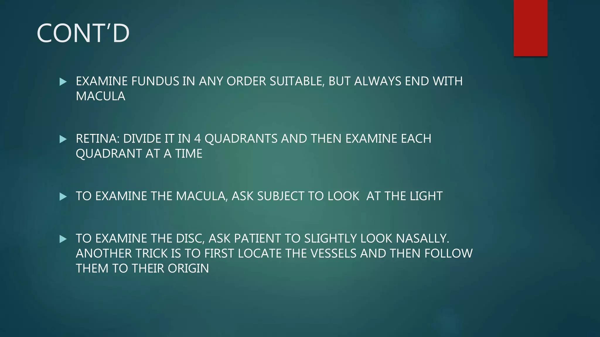 CONT’D
 EXAMINE FUNDUS IN ANY ORDER SUITABLE, BUT ALWAYS END WITH
MACULA
 RETINA: DIVIDE IT IN 4 QUADRANTS AND THEN EXAMINE EACH
QUADRANT AT A TIME
 TO EXAMINE THE MACULA, ASK SUBJECT TO LOOK AT THE LIGHT
 TO EXAMINE THE DISC, ASK PATIENT TO SLIGHTLY LOOK NASALLY.
ANOTHER TRICK IS TO FIRST LOCATE THE VESSELS AND THEN FOLLOW
THEM TO THEIR ORIGIN
 