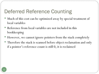 Deferred Reference Counting Much of this cost can be optimized away by special treatment of local variables Reference from local variables are not included in this bookkeeping  However, we cannot ignore pointers from the stack completely Therefore the stack is scanned before object reclamation and only if a pointer’s reference count is still 0, it is reclaimed 