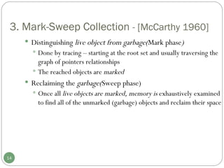 3. Mark-Sweep Collection  - [McCarthy 1960] Distinguishing  live object from garbage( Mark phase ) Done by tracing – starting at the root set and usually traversing the graph of pointers relationships The reached objects are  marked Reclaiming the  garbage( Sweep phase) Once all  live objects are marked, memory is  exhaustively examined to find all of the unmarked (garbage) objects and reclaim their space 