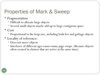 Properties of Mark & Sweep Fragmentation Difficult to allocate large objects Several small objects maybe add up to large contiguous space Cost Proportional to the heap size, including both live and garbage objects Locality of reference:  Does not move objects Interleave of different ages causes many page swaps. (Because objects often created in clusters that are active at the same time) 