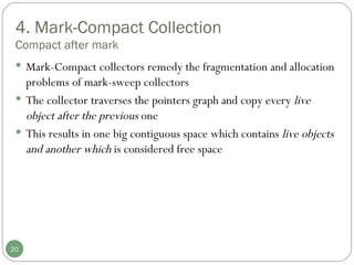 4. Mark-Compact Collection Compact after mark Mark-Compact collectors remedy the fragmentation and allocation problems of mark-sweep collectors The collector traverses the pointers graph and copy every  live object after the previous  one This results in one big contiguous space which contains  live objects and another which  is considered free space 