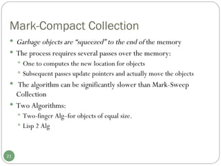 Mark-Compact Collection Garbage objects are “squeezed” to the end of  the memory  The process requires several passes over the memory: One to computes the new location for objects Subsequent passes update pointers and actually move the objects The algorithm can be significantly slower than Mark-Sweep Collection Two Algorithms:  Two-finger Alg–for objects of equal size.  Lisp 2 Alg 