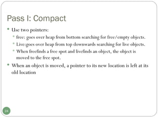 Pass I: Compact Use two pointers: free: goes over heap from bottom searching for free/empty objects. Live:goes over heap from top downwards searching for live objects. When freefinds a free spot and livefinds an object, the object is moved to the free spot.  When an object is moved, a pointer to its new location is left at its old location 