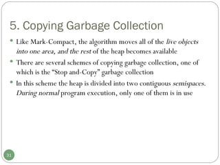 5. Copying Garbage Collection Like Mark-Compact, the algorithm moves all of the  live objects into one area, and the rest  of the heap becomes available There are several schemes of copying garbage collection, one of which is the “Stop and-Copy” garbage collection In this scheme the heap is divided into two contiguous  semispaces. During normal  program execution, only one of them is in use 