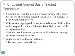 7. Choosing Among Basic Tracing Techniques A common criterion for high-performance garbage collection is that the cost of collecting objects be comparable, on average, to the cost of allocating objects While current copying collectors appear to be more efficient than mark-sweep collectors, the difference is not high for state-of-the art implementations When the overall memory capacity is small, reference counting collectors are more attractive Simple Garbage Collection Techniques: Too much space, too much time 