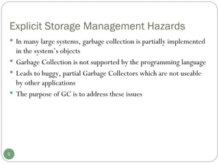 Explicit Storage Management Hazards In many large systems, garbage collection is partially implemented in the system’s objects Garbage Collection is not supported by the programming language Leads to buggy, partial Garbage Collectors which are not useable by other applications The purpose of GC is to address these issues 