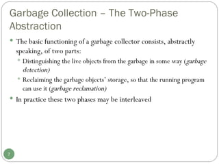 Garbage Collection – The Two-Phase Abstraction The basic functioning of a garbage collector consists, abstractly speaking, of two parts: Distinguishing the live objects from the garbage in some way ( garbage detection) Reclaiming the garbage objects’ storage, so that the running program can use it ( garbage reclamation) In practice these two phases may be interleaved 